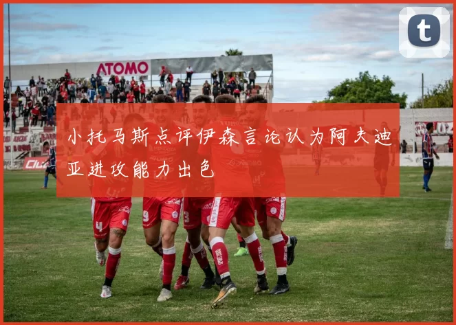 小托马斯点评伊森言论认为阿夫迪亚进攻能力出色