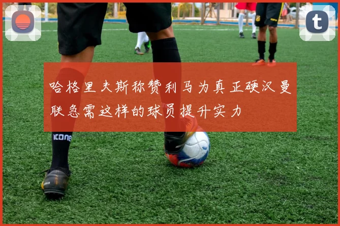 哈格里夫斯称赞利马为真正硬汉曼联急需这样的球员提升实力