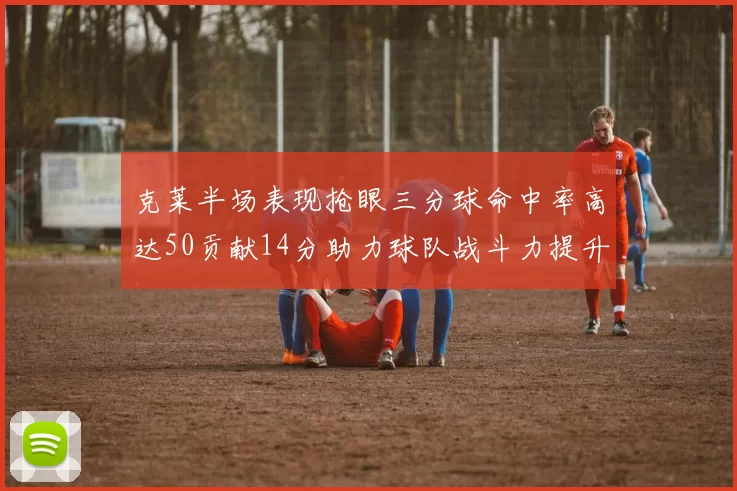 克莱半场表现抢眼三分球命中率高达50贡献14分助力球队战斗力提升