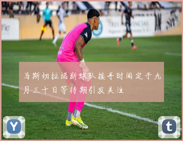 马斯切拉诺新球队接手时间定于九月三十日等待期引发关注