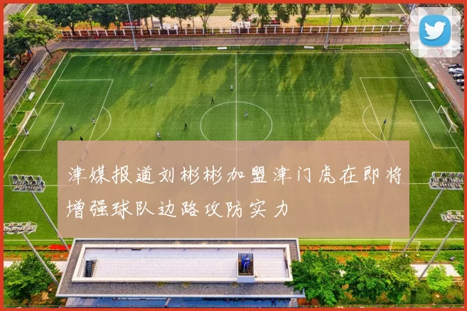 津媒报道刘彬彬加盟津门虎在即将增强球队边路攻防实力