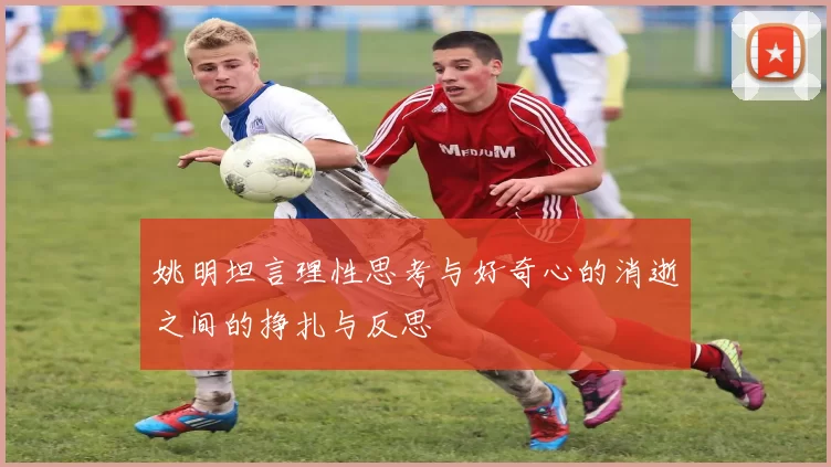 姚明坦言理性思考与好奇心的消逝之间的挣扎与反思