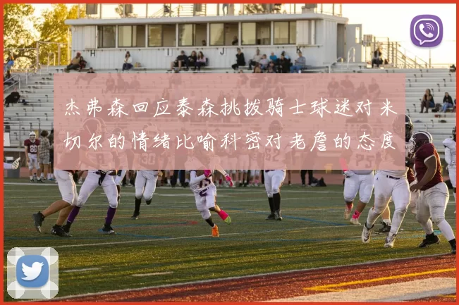 杰弗森回应泰森挑拨骑士球迷对米切尔的情绪比喻科密对老詹的态度