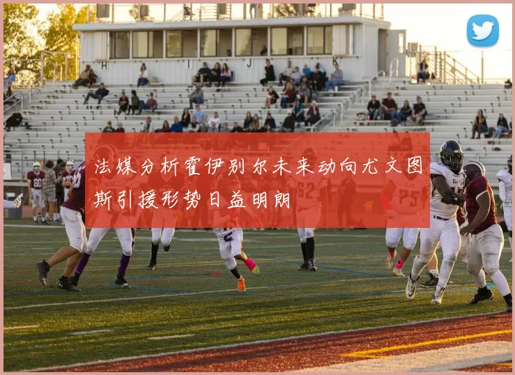法媒分析霍伊别尔未来动向尤文图斯引援形势日益明朗