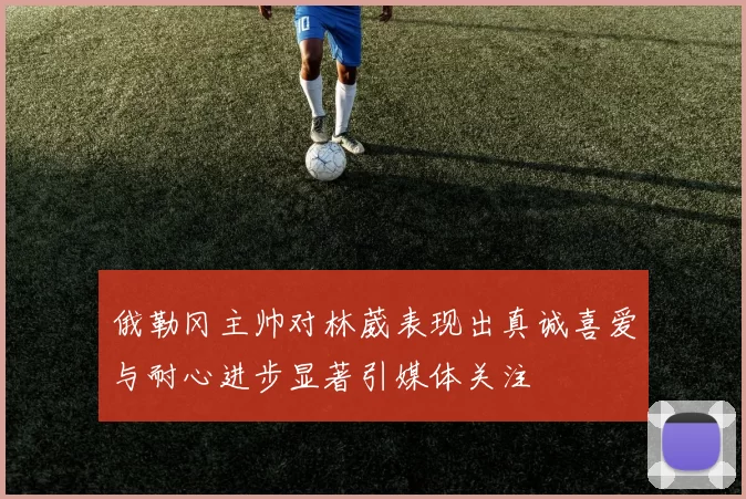 俄勒冈主帅对林葳表现出真诚喜爱与耐心进步显著引媒体关注