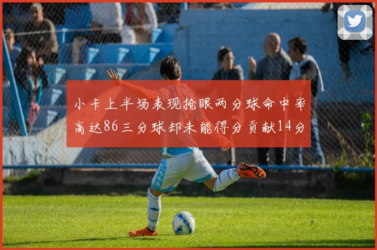 小卡上半场表现抢眼两分球命中率高达86三分球却未能得分贡献14分7板2助1断