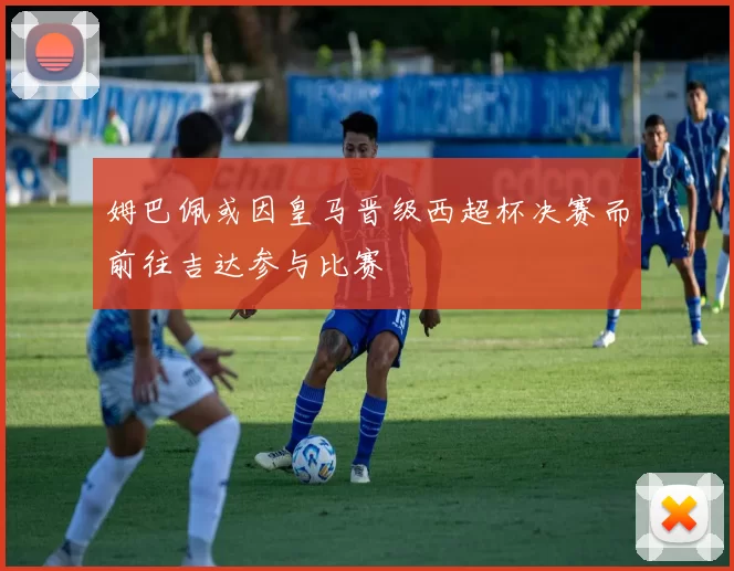 姆巴佩或因皇马晋级西超杯决赛而前往吉达参与比赛