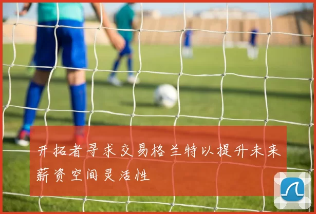 开拓者寻求交易格兰特以提升未来薪资空间灵活性