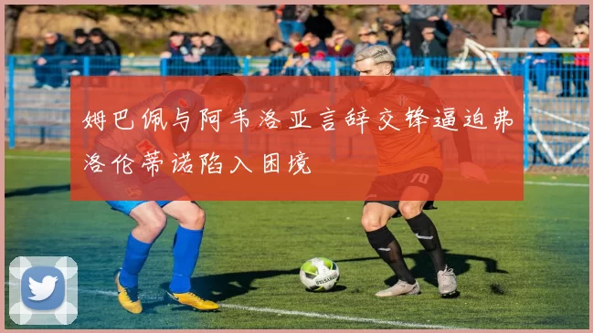 姆巴佩与阿韦洛亚言辞交锋逼迫弗洛伦蒂诺陷入困境