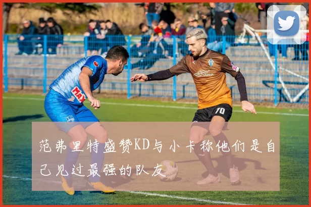 范弗里特盛赞KD与小卡称他们是自己见过最强的队友