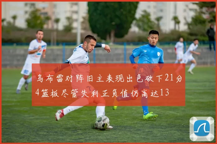 乌布雷对阵旧主表现出色砍下21分4篮板尽管失利正负值仍高达13