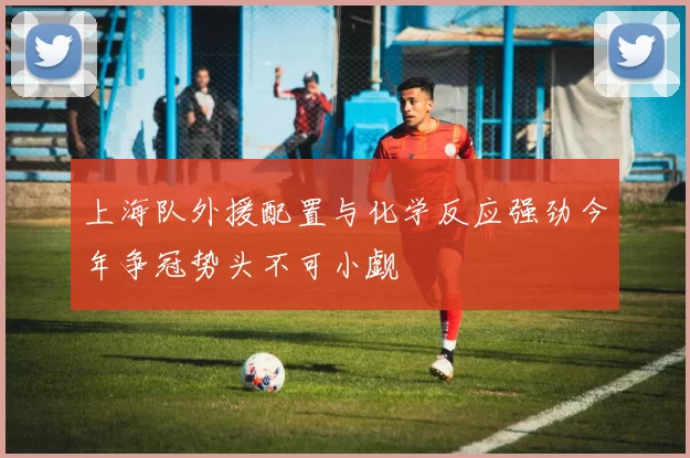 上海队外援配置与化学反应强劲今年争冠势头不可小觑